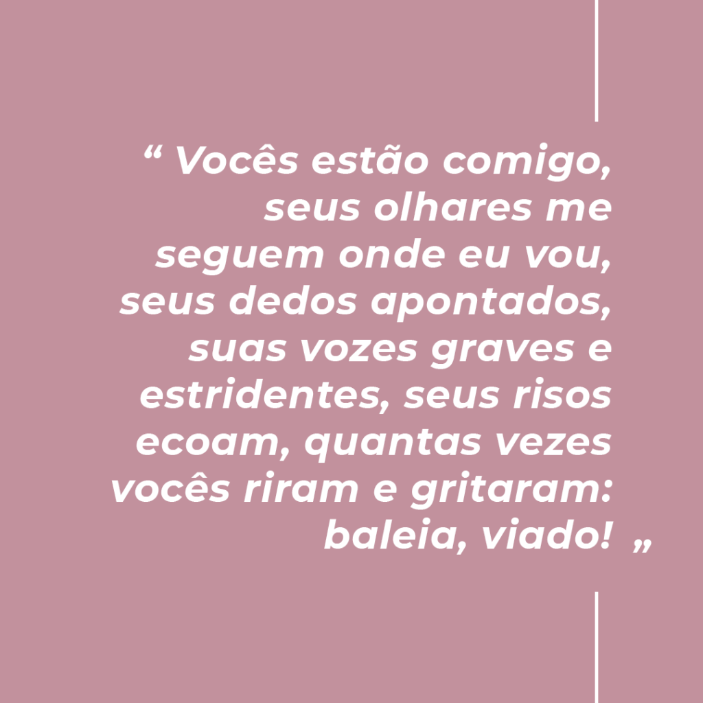 imagem de fundo pastel com escrito branco: Vocês estão comigo, seus olhares me segue onde eu vou, seus dedos apontados, suas vozes graves e estridentes, seus risos ecoam, quantas vezes vocês riram e gritaram: baleia, viado!